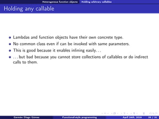 Heterogeneus function objects Holding arbitrary callables
Holding any callable
Lambdas and function objects have their own concrete type.
No common class even if can be invoked with same parameters.
This is good because it enables inlining easily. . .
. . . but bad because you cannot store collections of callables or do indirect
calls to them.
Germán Diago Gómez Functional-style programming April 24th, 2016 28 / 31
 