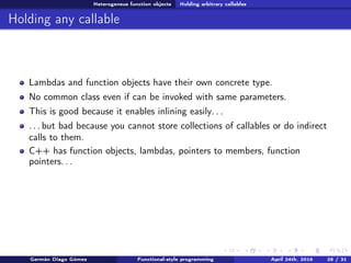 Heterogeneus function objects Holding arbitrary callables
Holding any callable
Lambdas and function objects have their own concrete type.
No common class even if can be invoked with same parameters.
This is good because it enables inlining easily. . .
. . . but bad because you cannot store collections of callables or do indirect
calls to them.
C++ has function objects, lambdas, pointers to members, function
pointers. . .
Germán Diago Gómez Functional-style programming April 24th, 2016 28 / 31
 