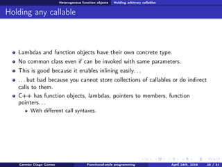 Heterogeneus function objects Holding arbitrary callables
Holding any callable
Lambdas and function objects have their own concrete type.
No common class even if can be invoked with same parameters.
This is good because it enables inlining easily. . .
. . . but bad because you cannot store collections of callables or do indirect
calls to them.
C++ has function objects, lambdas, pointers to members, function
pointers. . .
With diﬀerent call syntaxes.
Germán Diago Gómez Functional-style programming April 24th, 2016 28 / 31
 