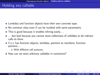 Heterogeneus function objects Holding arbitrary callables
Holding any callable
Lambdas and function objects have their own concrete type.
No common class even if can be invoked with same parameters.
This is good because it enables inlining easily. . .
. . . but bad because you cannot store collections of callables or do indirect
calls to them.
C++ has function objects, lambdas, pointers to members, function
pointers. . .
With diﬀerent call syntaxes.
How can we store arbitrary callables in containers?
Germán Diago Gómez Functional-style programming April 24th, 2016 28 / 31
 