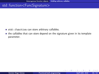 Heterogeneus function objects Holding arbitrary callables
std::function<FuncSignature>
std::function can store arbitrary callables.
the callables that can store depend on the signature given in its template
parameter.
Germán Diago Gómez Functional-style programming April 24th, 2016 29 / 31
 