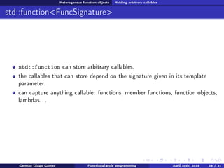 Heterogeneus function objects Holding arbitrary callables
std::function<FuncSignature>
std::function can store arbitrary callables.
the callables that can store depend on the signature given in its template
parameter.
can capture anything callable: functions, member functions, function objects,
lambdas. . .
Germán Diago Gómez Functional-style programming April 24th, 2016 29 / 31
 