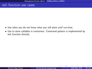 Heterogeneus function objects Holding arbitrary callables
std::function use cases
Use when you do not know what you will store until run-time.
Use to store callables in containers. Command pattern is implemented by
std::function directly.
Germán Diago Gómez Functional-style programming April 24th, 2016 30 / 31
 