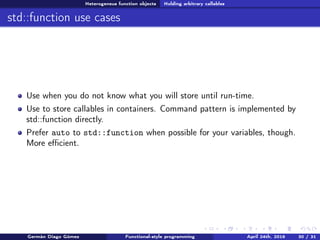 Heterogeneus function objects Holding arbitrary callables
std::function use cases
Use when you do not know what you will store until run-time.
Use to store callables in containers. Command pattern is implemented by
std::function directly.
Prefer auto to std::function when possible for your variables, though.
More eﬃcient.
Germán Diago Gómez Functional-style programming April 24th, 2016 30 / 31
 