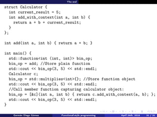 The end
struct Calculator {
int current_result = 5;
int add_with_context(int a, int b) {
return a + b + current_result;
}
};
int add(int a, int b) { return a + b; }
int main() {
std::function<int (int, int)> bin_op;
bin_op = add; //Store plain function
std::cout << bin_op(3, 5) << std::endl;
Calculator c;
bin_op = std::multiplies<int>{}; //Store function object
std::cout << bin_op(3, 5) << std::endl;
//Call member function capturing calculator object:
bin_op = [&c](int a, int b) { return c.add_with_context(a, b); };
std::cout << bin_op(3, 5) << std::endl;
}
Germán Diago Gómez Functional-style programming April 24th, 2016 31 / 31
 