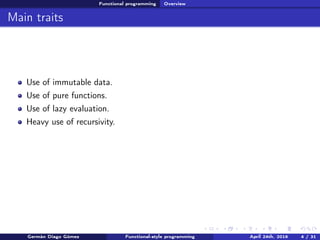 Functional programming Overview
Main traits
Use of immutable data.
Use of pure functions.
Use of lazy evaluation.
Heavy use of recursivity.
Germán Diago Gómez Functional-style programming April 24th, 2016 4 / 31
 