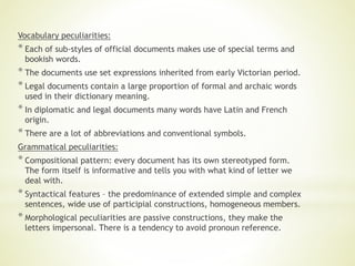 Vocabulary peculiarities:
* Each of sub-styles of official documents makes use of special terms and
bookish words.
* The documents use set expressions inherited from early Victorian period.
* Legal documents contain a large proportion of formal and archaic words
used in their dictionary meaning.
* In diplomatic and legal documents many words have Latin and French
origin.
* There are a lot of abbreviations and conventional symbols.
Grammatical peculiarities:
* Compositional pattern: every document has its own stereotyped form.
The form itself is informative and tells you with what kind of letter we
deal with.
* Syntactical features – the predominance of extended simple and complex
sentences, wide use of participial constructions, homogeneous members.
* Morphological peculiarities are passive constructions, they make the
letters impersonal. There is a tendency to avoid pronoun reference.
 