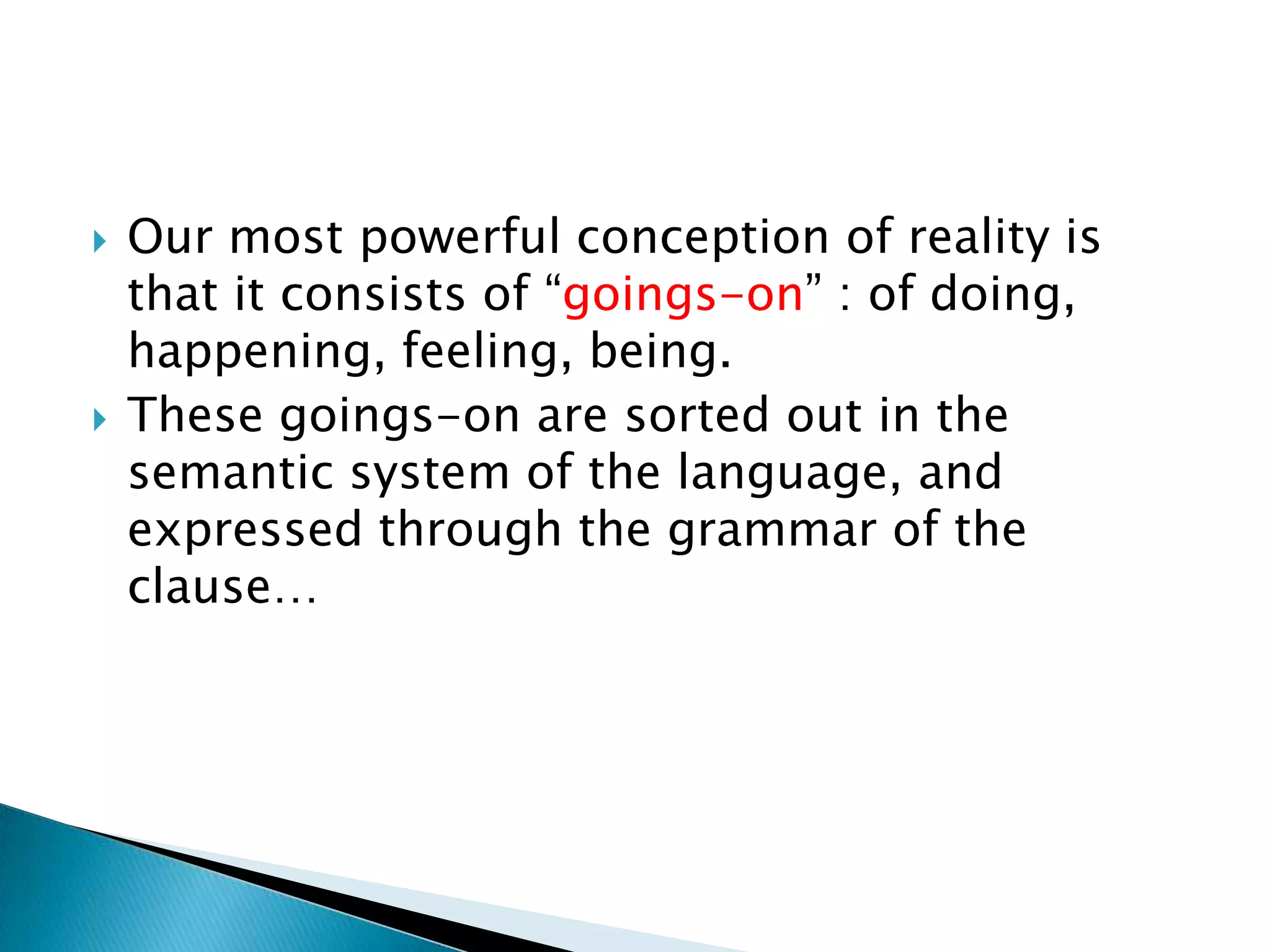 



Our most powerful conception of reality is
that it consists of “goings-on” : of doing,
happening, feeling, being.
These goings-on are sorted out in the
semantic system of the language, and
expressed through the grammar of the
clause…

 