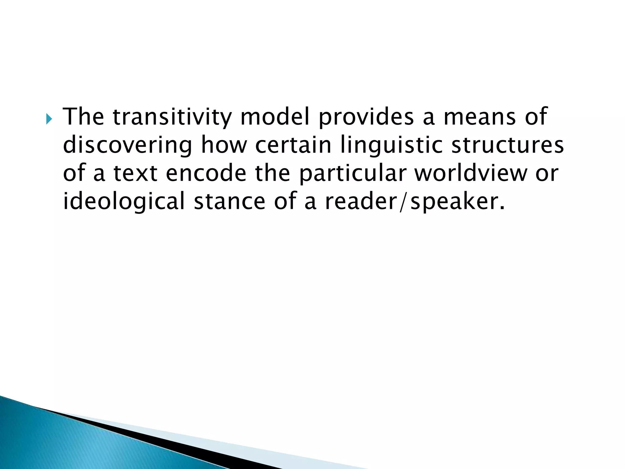 

The transitivity model provides a means of
discovering how certain linguistic structures
of a text encode the particular worldview or
ideological stance of a reader/speaker.

 