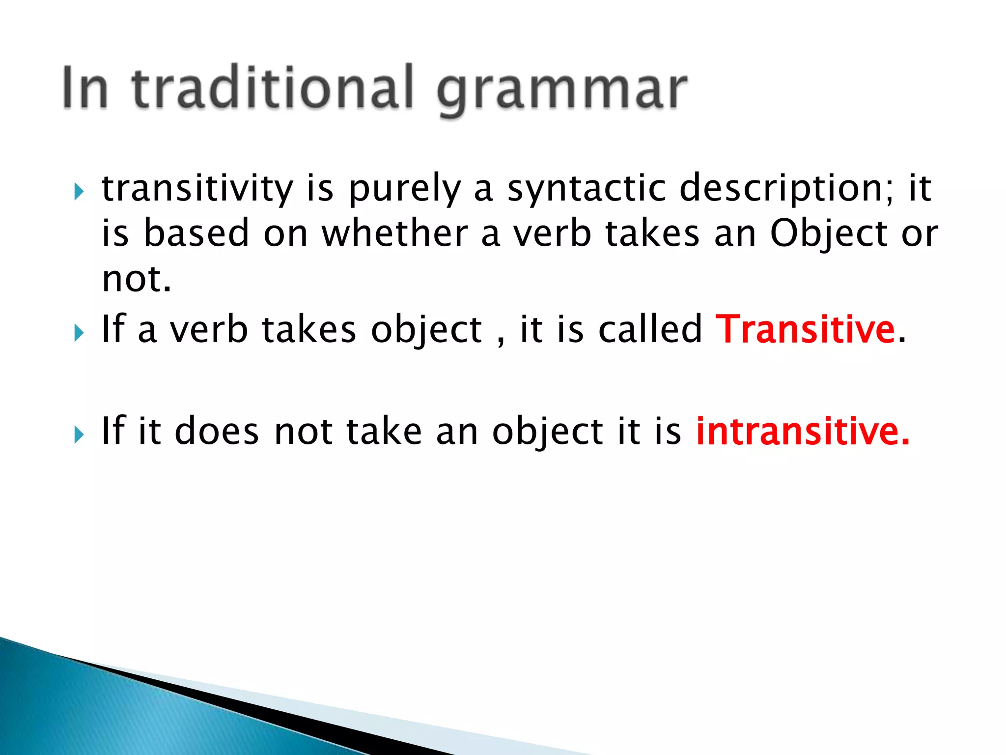 

transitivity is purely a syntactic description; it
is based on whether a verb takes an Object or
not.
If a verb takes object , it is called Transitive.



If it does not take an object it is intransitive.



 