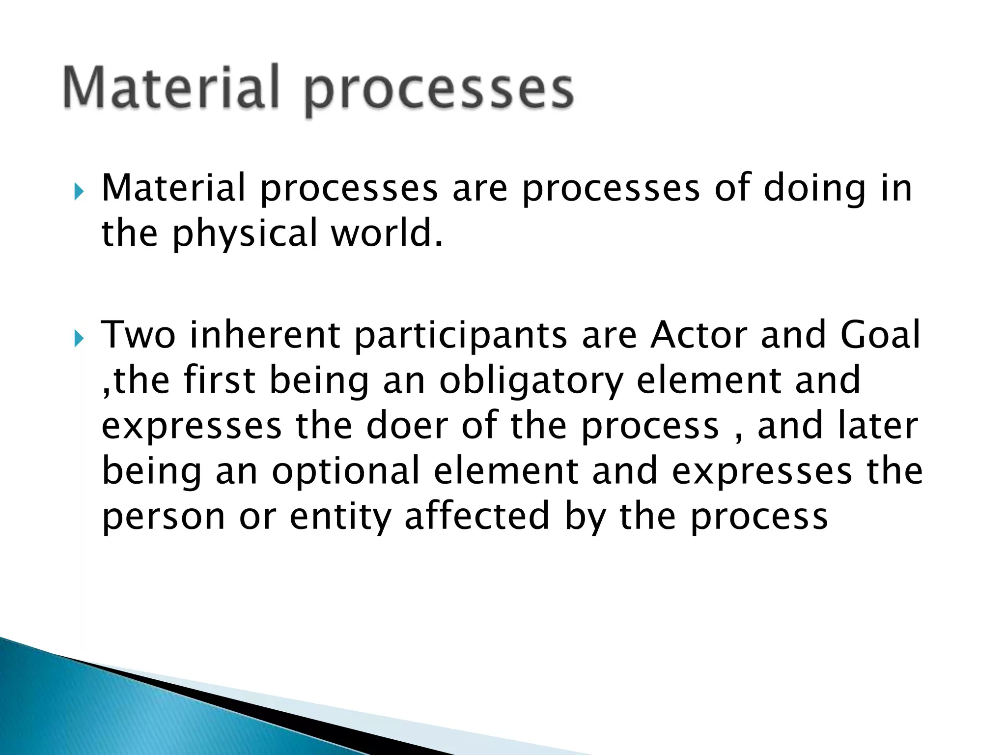 



Material processes are processes of doing in
the physical world.
Two inherent participants are Actor and Goal
,the first being an obligatory element and
expresses the doer of the process , and later
being an optional element and expresses the
person or entity affected by the process

 