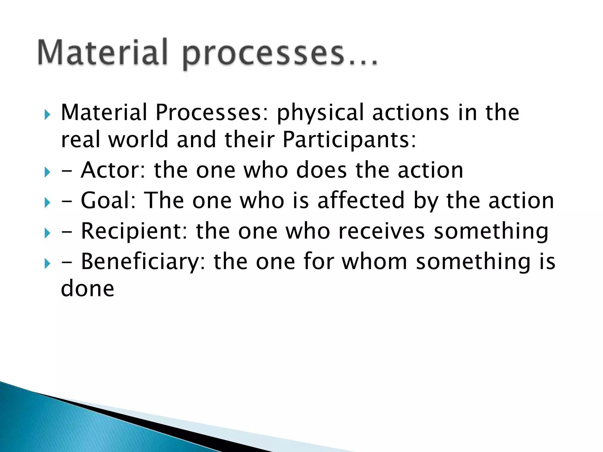 







Material Processes: physical actions in the
real world and their Participants:
- Actor: the one who does the action
- Goal: The one who is affected by the action
- Recipient: the one who receives something
- Beneficiary: the one for whom something is
done

 