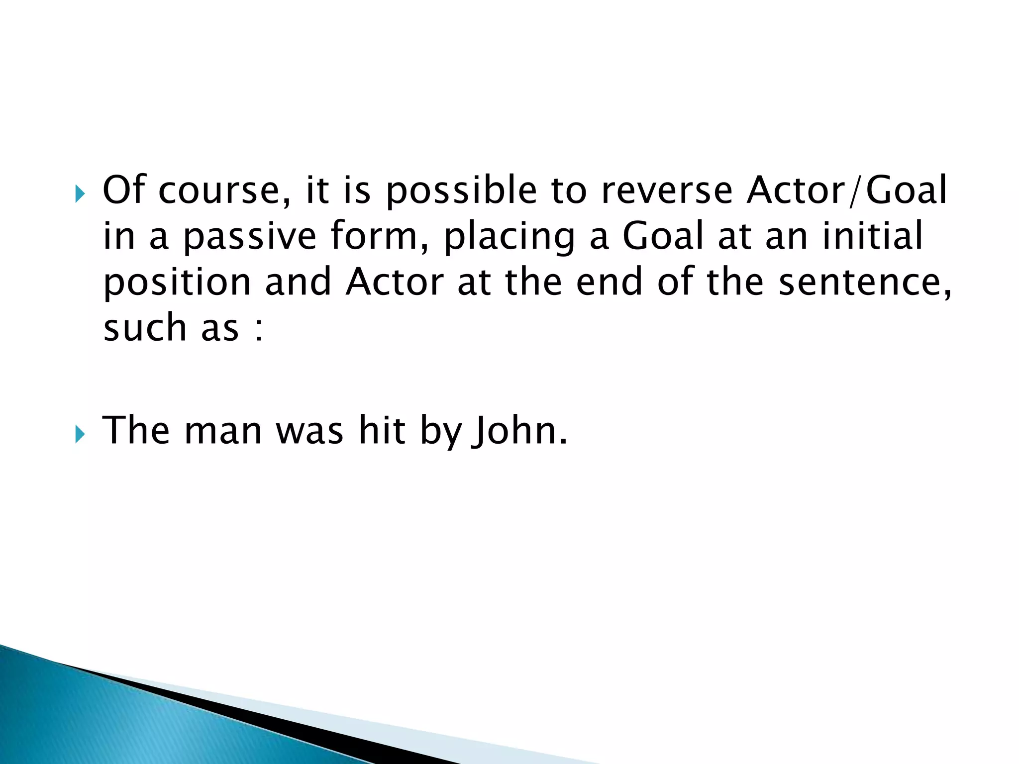 



Of course, it is possible to reverse Actor/Goal
in a passive form, placing a Goal at an initial
position and Actor at the end of the sentence,
such as :

The man was hit by John.

 