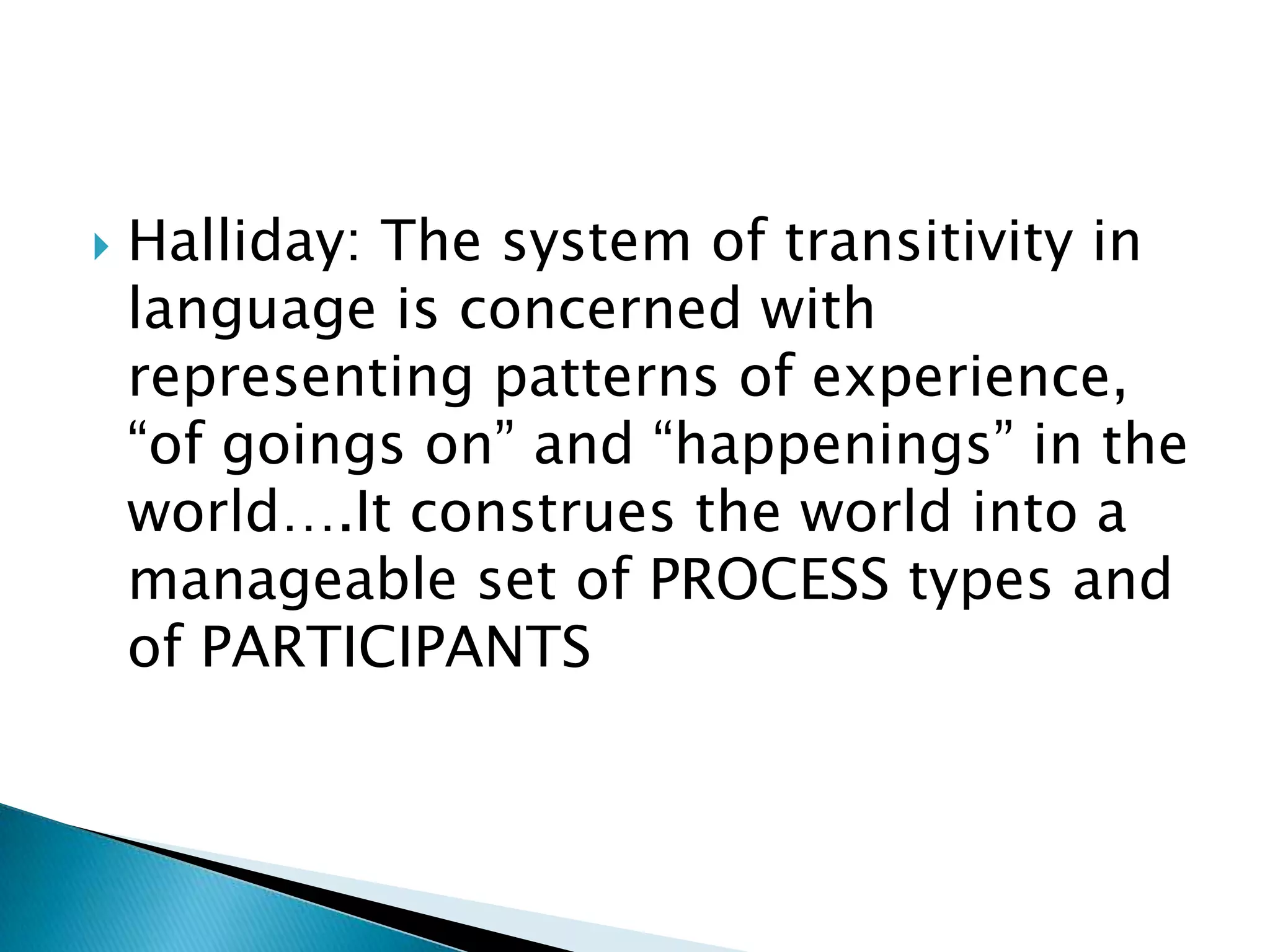 

Halliday: The system of transitivity in
language is concerned with
representing patterns of experience,
“of goings on” and “happenings” in the
world….It construes the world into a
manageable set of PROCESS types and
of PARTICIPANTS

 