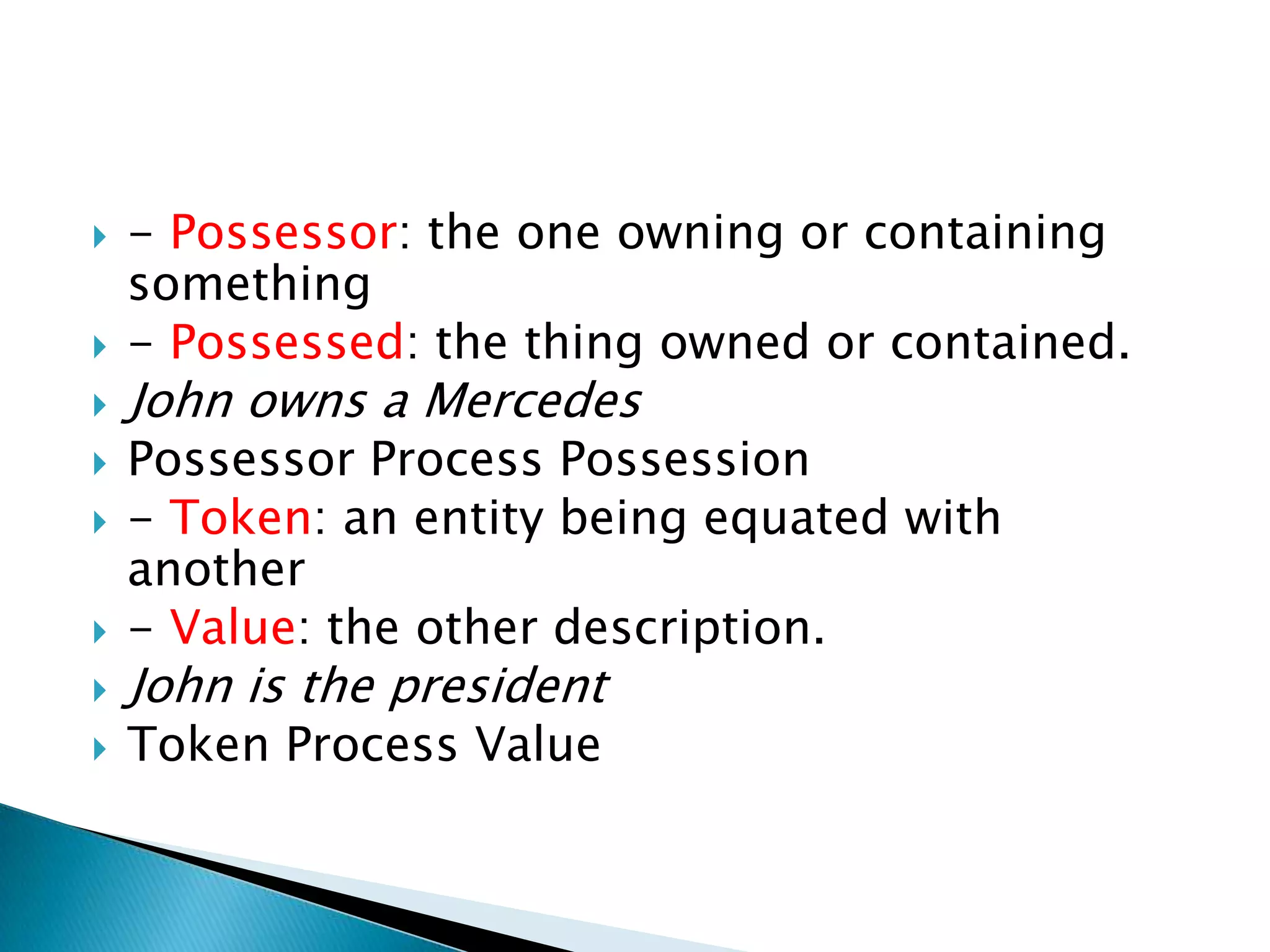 









- Possessor: the one owning or containing
something
- Possessed: the thing owned or contained.

John owns a Mercedes

Possessor Process Possession
- Token: an entity being equated with
another
- Value: the other description.

John is the president
Token Process Value

 