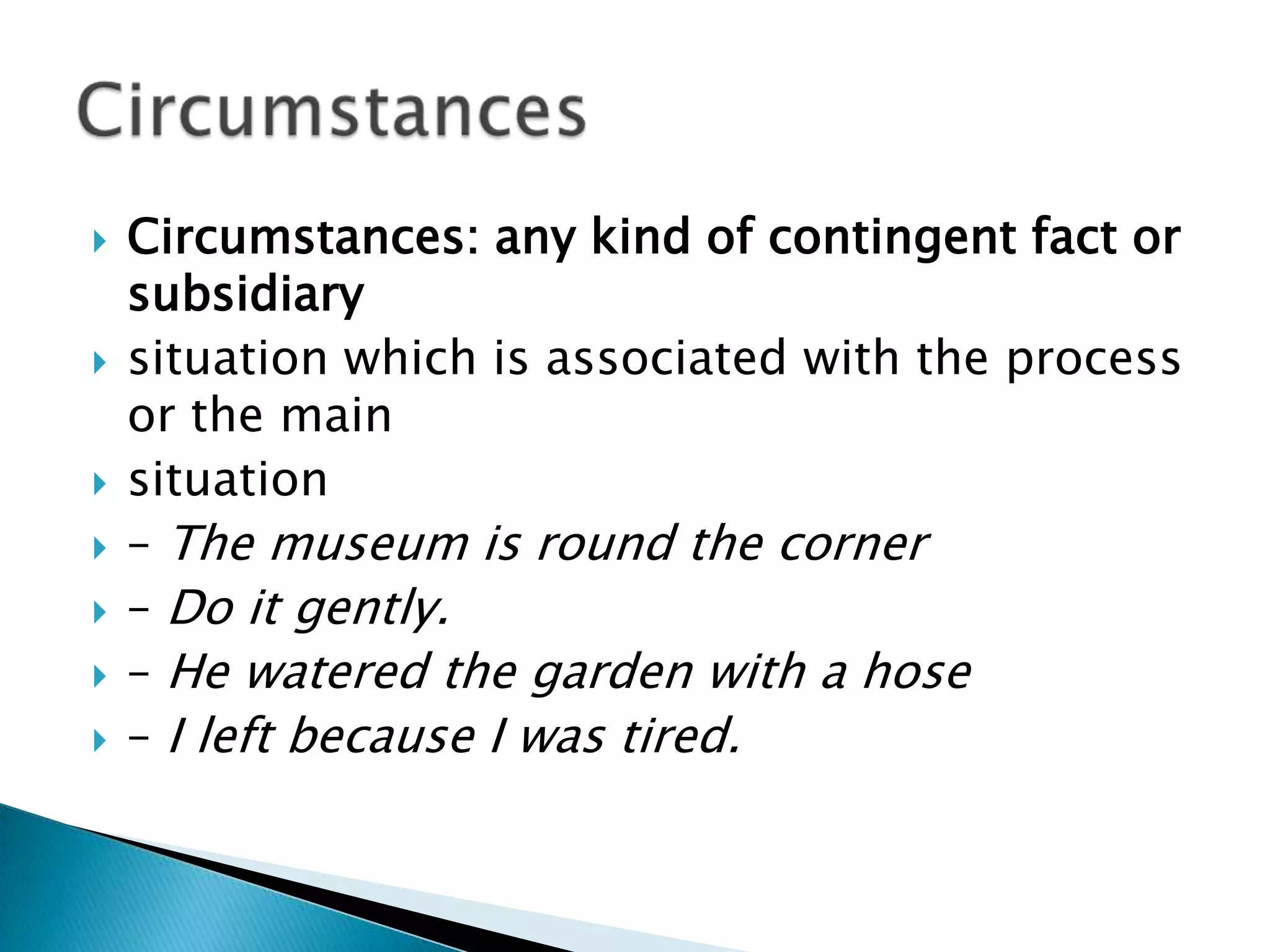 










Circumstances: any kind of contingent fact or
subsidiary
situation which is associated with the process
or the main
situation
– The museum is round the corner
– Do it gently.
– He watered the garden with a hose
– I left because I was tired.

 