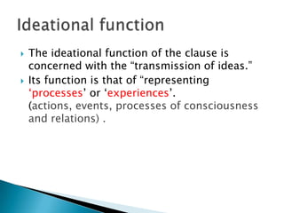 



The ideational function of the clause is
concerned with the “transmission of ideas.”
Its function is that of “representing
„processes‟ or „experiences‟.
(actions, events, processes of consciousness
and relations) .

 