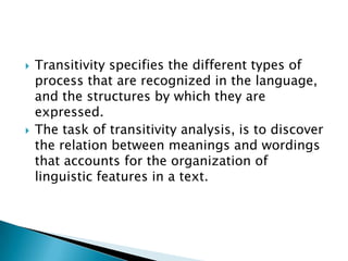 



Transitivity specifies the different types of
process that are recognized in the language,
and the structures by which they are
expressed.
The task of transitivity analysis, is to discover
the relation between meanings and wordings
that accounts for the organization of
linguistic features in a text.

 