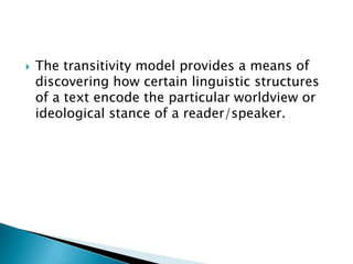 

The transitivity model provides a means of
discovering how certain linguistic structures
of a text encode the particular worldview or
ideological stance of a reader/speaker.

 