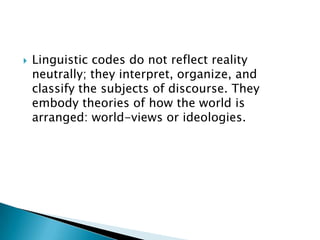 

Linguistic codes do not reflect reality
neutrally; they interpret, organize, and
classify the subjects of discourse. They
embody theories of how the world is
arranged: world-views or ideologies.

 