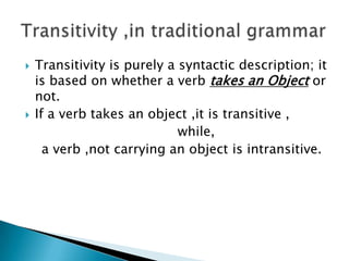 



Transitivity is purely a syntactic description; it
is based on whether a verb takes an Object or
not.
If a verb takes an object ,it is transitive ,
while,
a verb ,not carrying an object is intransitive.

 