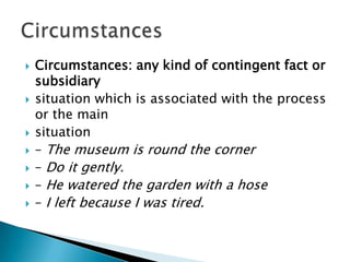 










Circumstances: any kind of contingent fact or
subsidiary
situation which is associated with the process
or the main
situation
– The museum is round the corner
– Do it gently.
– He watered the garden with a hose
– I left because I was tired.

 
