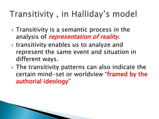 





Transitivity is a semantic process in the
analysis of representation of reality.
transitivity enables us to analyze and
represent the same event and situation in
different ways.
The transitivity patterns can also indicate the
certain mind-set or worldview “framed by the
authorial ideology”

 