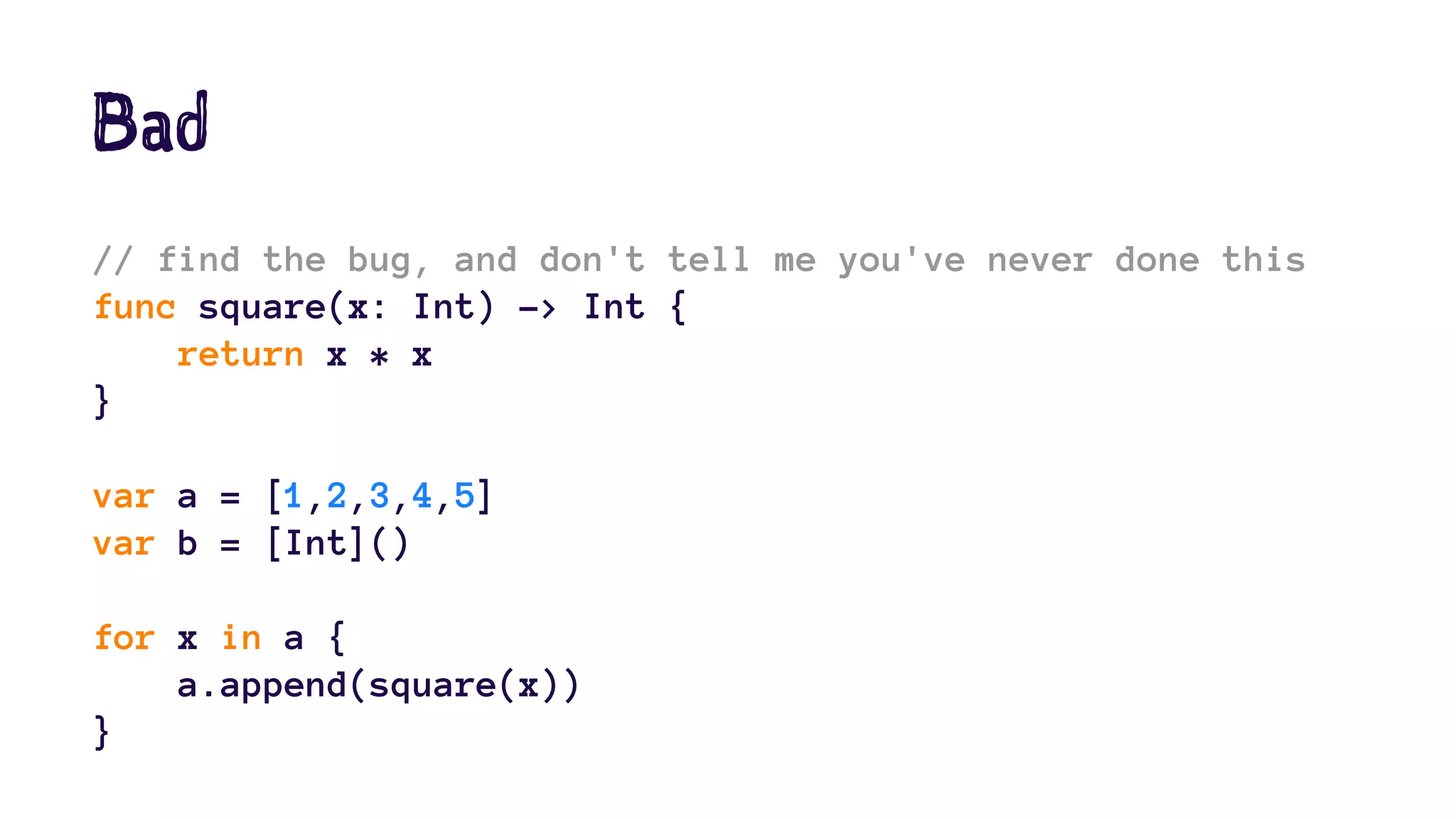 Bad 
// find the bug, and don't tell me you've never done this 
func square(x: Int) -> Int { 
return x * x 
} 
var a = [1,2,3,4,5] 
var b = [Int]() 
for x in a { 
a.append(square(x)) 
} 
 