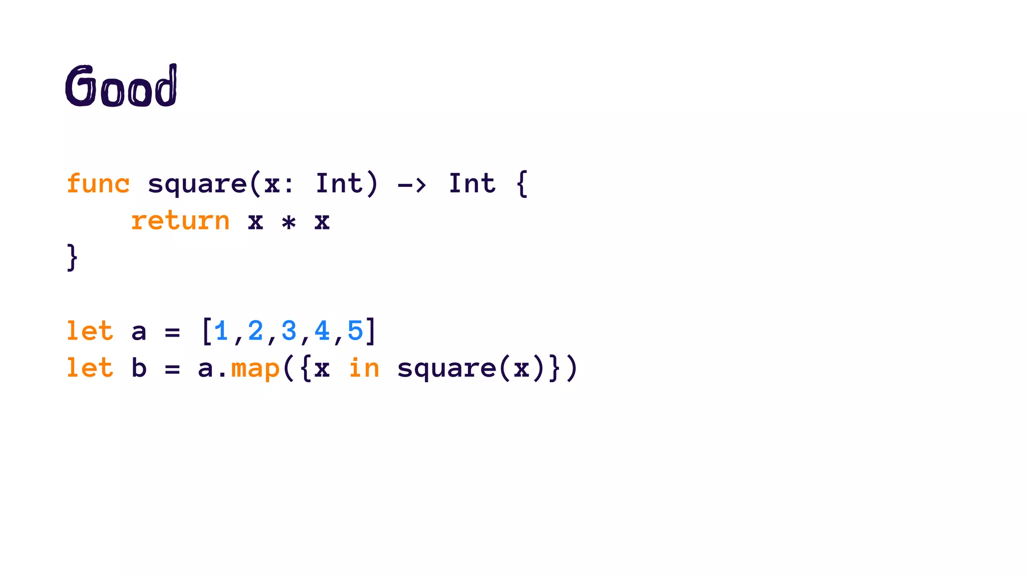 Good 
func square(x: Int) -> Int { 
return x * x 
} 
let a = [1,2,3,4,5] 
let b = a.map({x in square(x)}) 
 