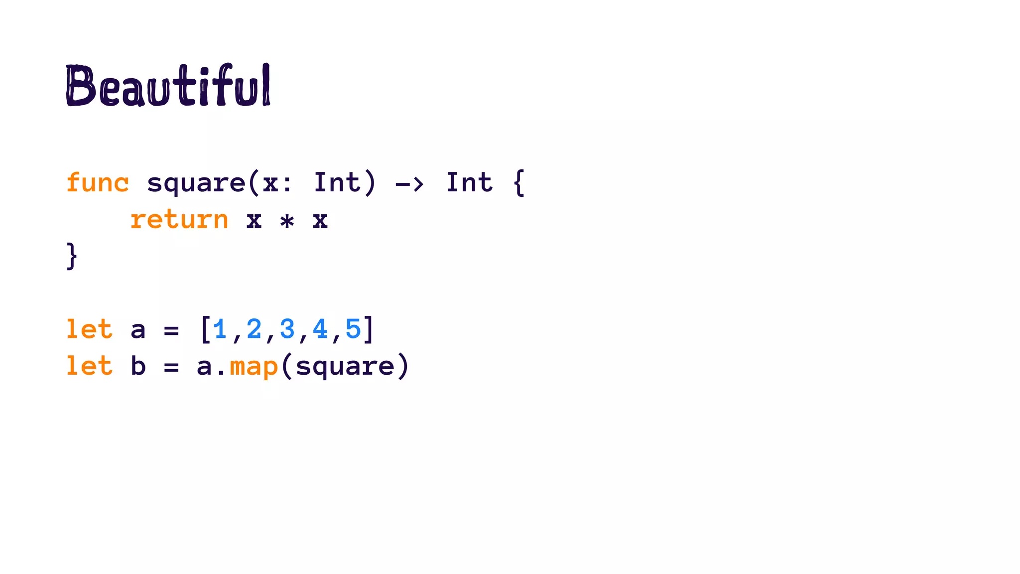Beautiful 
func square(x: Int) -> Int { 
return x * x 
} 
let a = [1,2,3,4,5] 
let b = a.map(square) 
 
