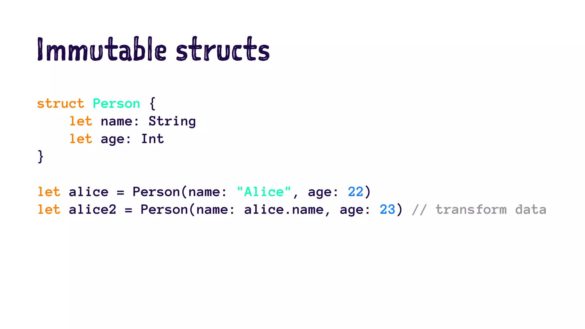 Immutable structs 
struct Person { 
let name: String 
let age: Int 
} 
let alice = Person(name: "Alice", age: 22) 
let alice2 = Person(name: alice.name, age: 23) // transform data 
 