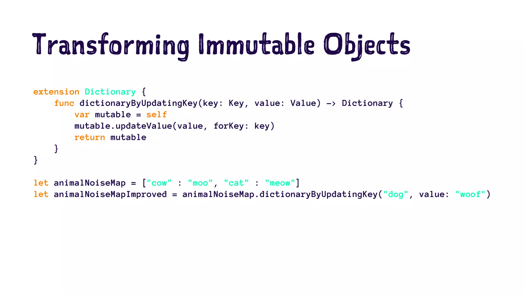 Transforming Immutable Objects 
extension Dictionary { 
func dictionaryByUpdatingKey(key: Key, value: Value) -> Dictionary { 
var mutable = self 
mutable.updateValue(value, forKey: key) 
return mutable 
} 
} 
let animalNoiseMap = ["cow" : "moo", "cat" : "meow"] 
let animalNoiseMapImproved = animalNoiseMap.dictionaryByUpdatingKey("dog", value: "woof") 
 