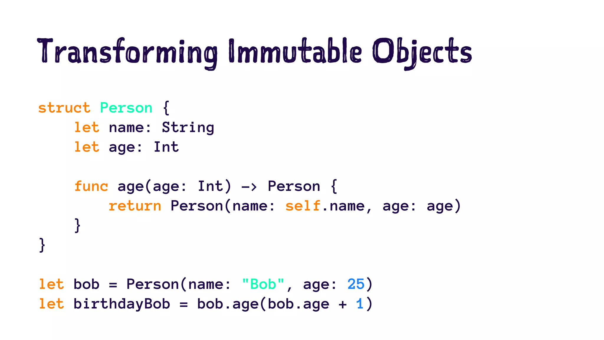 Transforming Immutable Objects 
struct Person { 
let name: String 
let age: Int 
func age(age: Int) -> Person { 
return Person(name: self.name, age: age) 
} 
} 
let bob = Person(name: "Bob", age: 25) 
let birthdayBob = bob.age(bob.age + 1) 
 