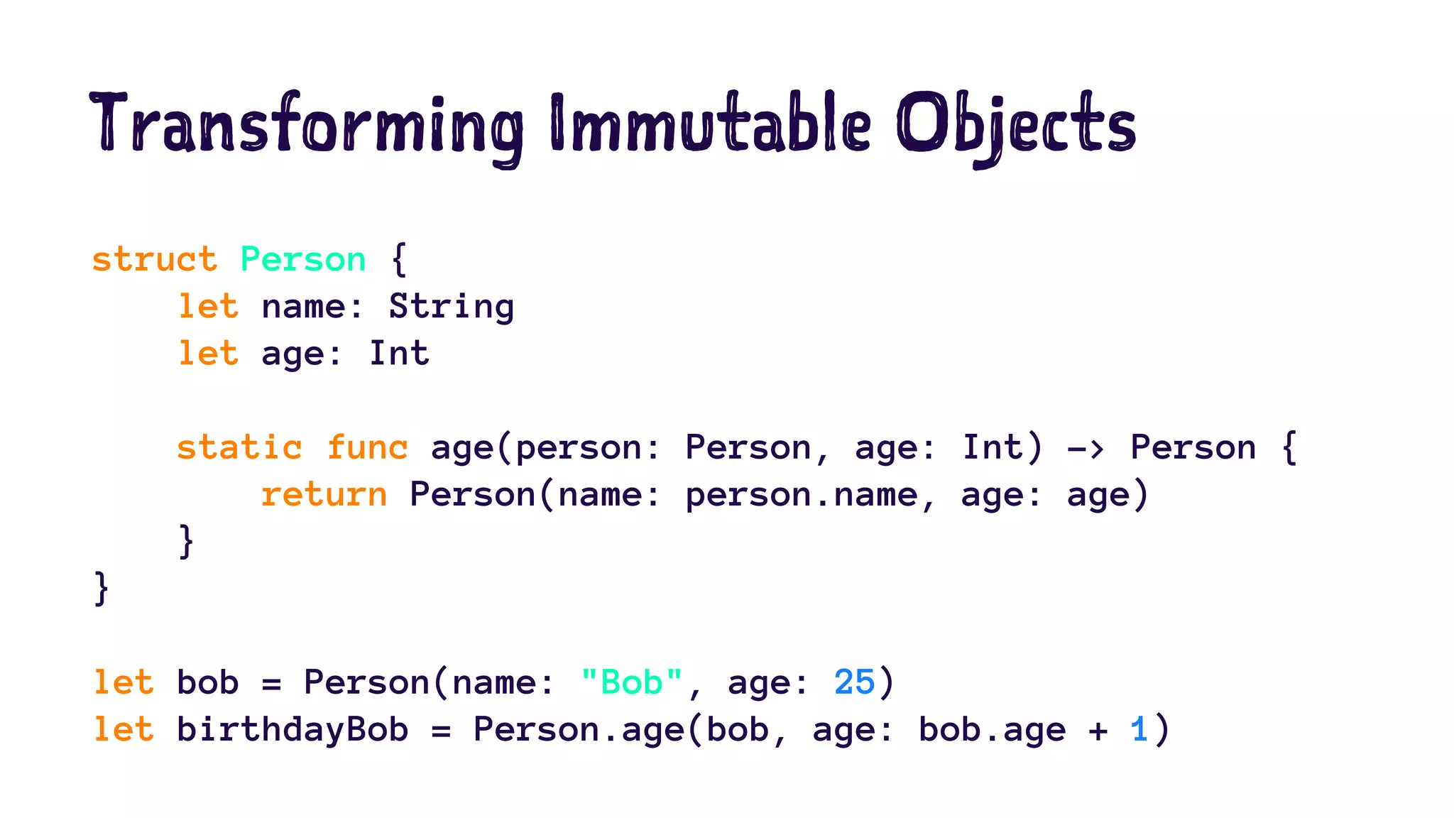 Transforming Immutable Objects 
struct Person { 
let name: String 
let age: Int 
static func age(person: Person, age: Int) -> Person { 
return Person(name: person.name, age: age) 
} 
} 
let bob = Person(name: "Bob", age: 25) 
let birthdayBob = Person.age(bob, age: bob.age + 1) 
 