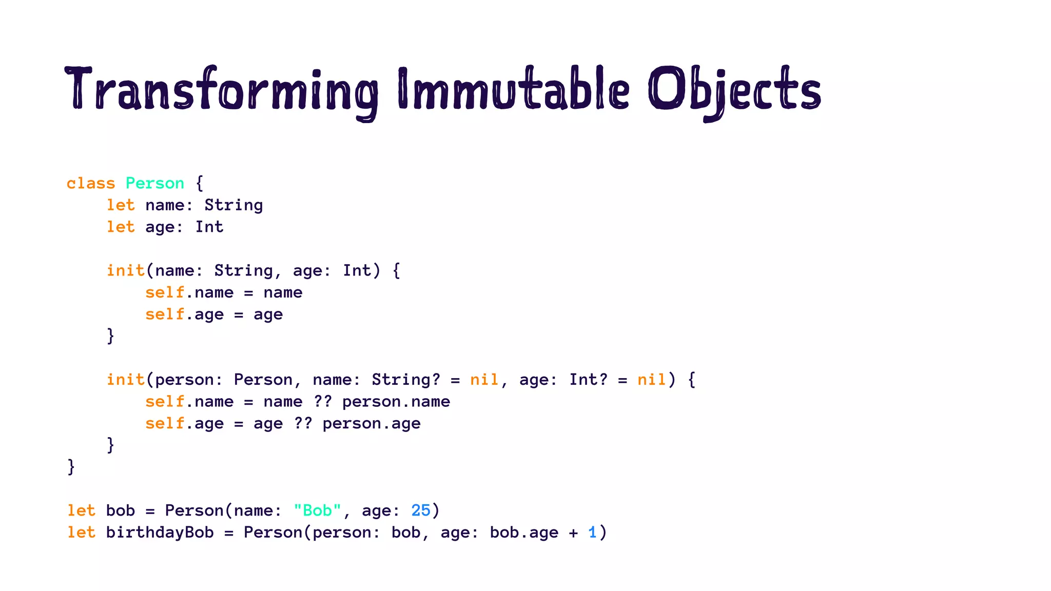 Transforming Immutable Objects 
class Person { 
let name: String 
let age: Int 
init(name: String, age: Int) { 
self.name = name 
self.age = age 
} 
init(person: Person, name: String? = nil, age: Int? = nil) { 
self.name = name ?? person.name 
self.age = age ?? person.age 
} 
} 
let bob = Person(name: "Bob", age: 25) 
let birthdayBob = Person(person: bob, age: bob.age + 1) 
 