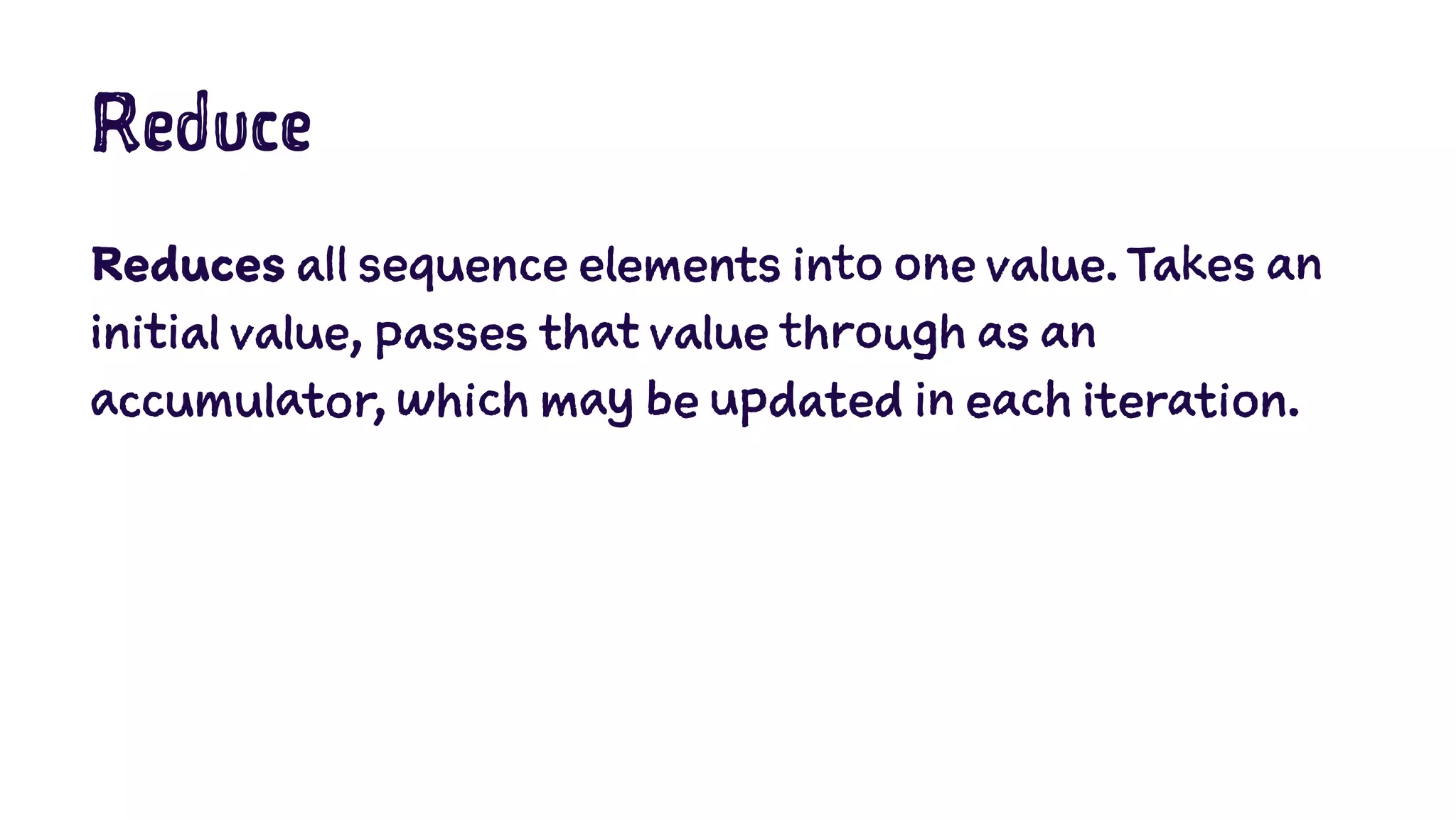 Reduce 
Reduces all sequence elements into one value. Takes an 
initial value, passes that value through as an 
accumulator, which may be updated in each iteration. 
 