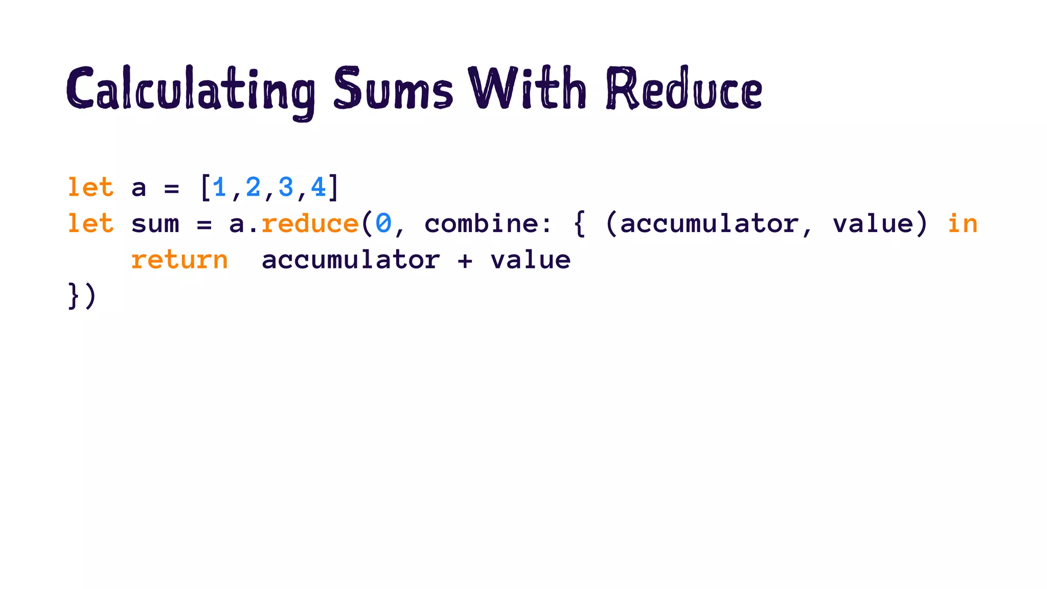 Calculating Sums With Reduce 
let a = [1,2,3,4] 
let sum = a.reduce(0, combine: { (accumulator, value) in 
return accumulator + value 
}) 
 