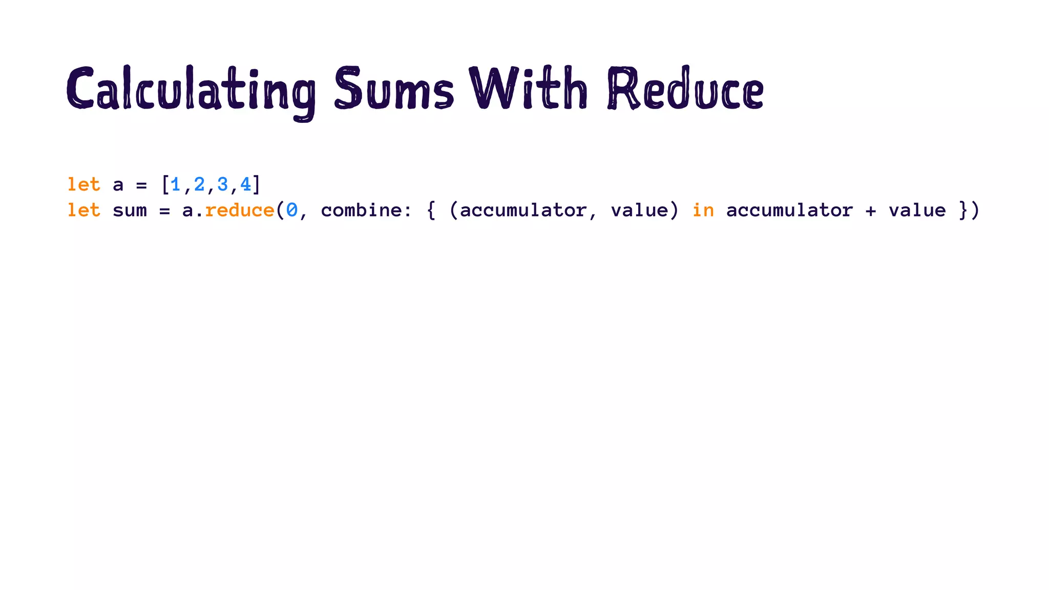 Calculating Sums With Reduce 
let a = [1,2,3,4] 
let sum = a.reduce(0, combine: { (accumulator, value) in accumulator + value }) 
 