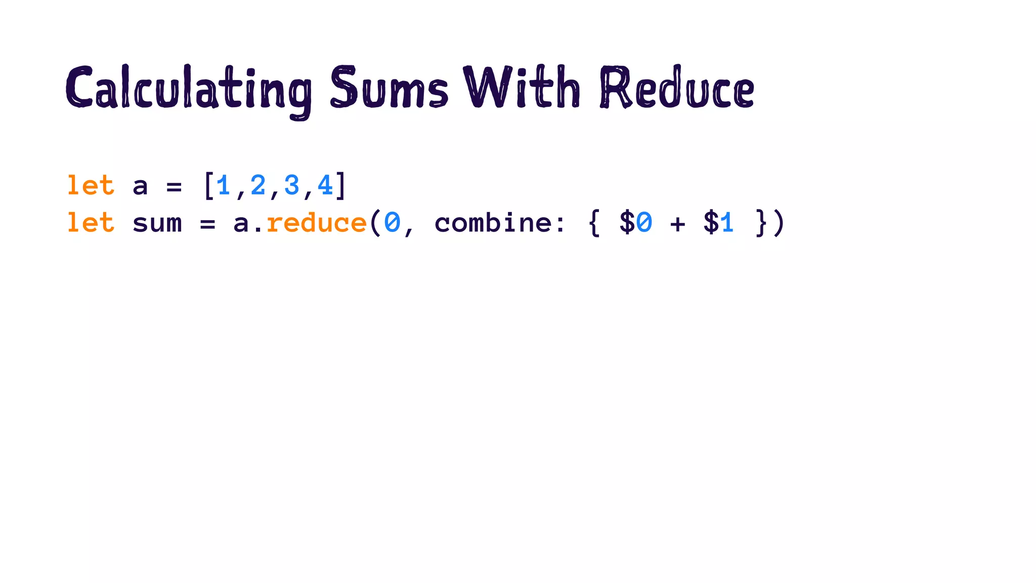 Calculating Sums With Reduce 
let a = [1,2,3,4] 
let sum = a.reduce(0, combine: { $0 + $1 }) 
 