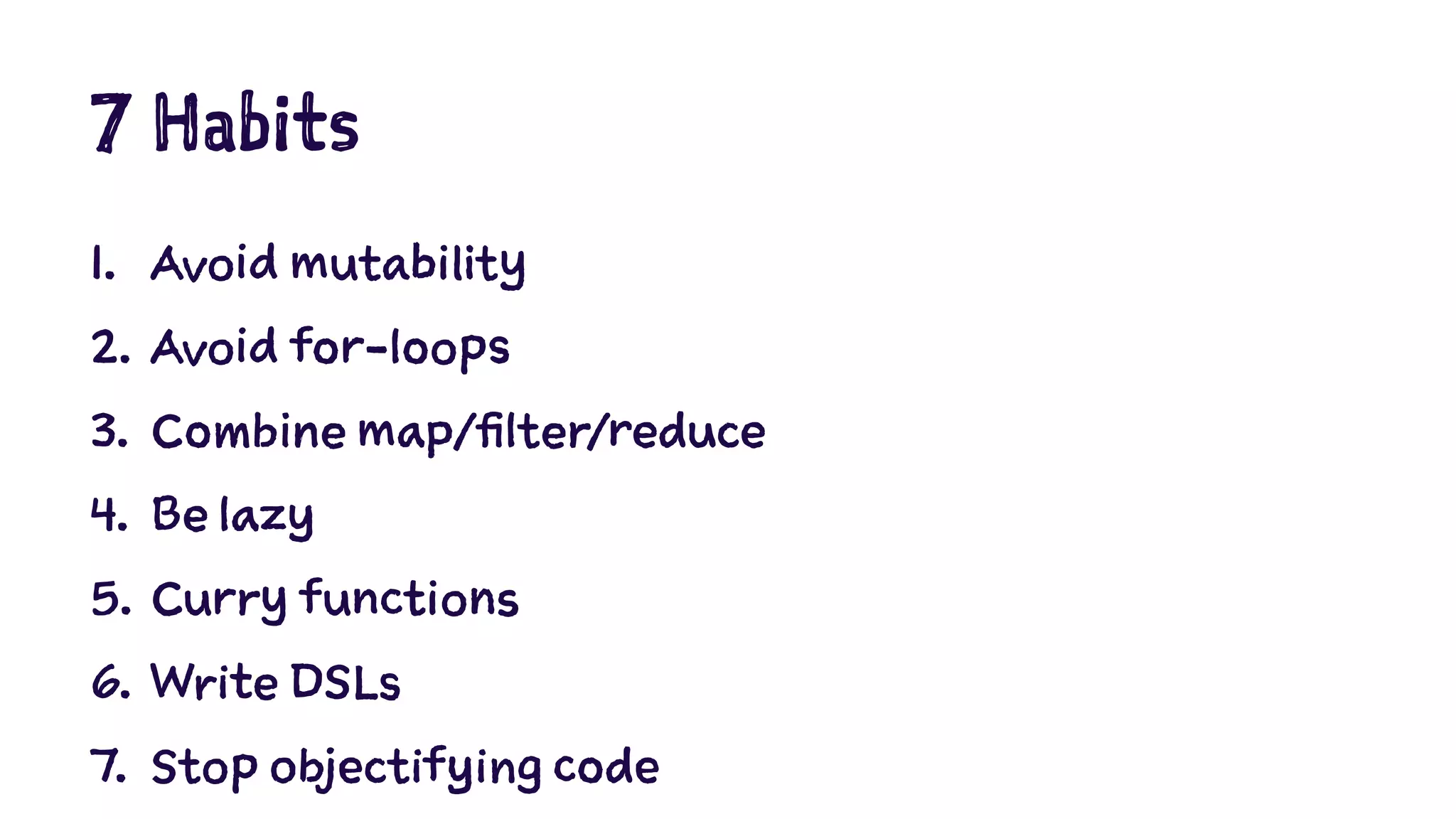 7 Habits 
1. Avoid mutability 
2. Avoid for-loops 
3. Combine map/filter/reduce 
4. Be lazy 
5. Curry functions 
6. Write DSLs 
7. Stop objectifying code 
 
