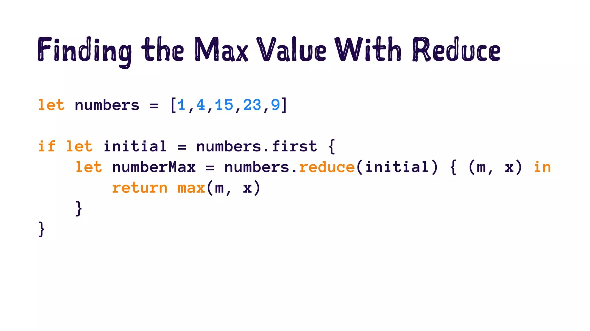 Finding the Max Value With Reduce 
let numbers = [1,4,15,23,9] 
if let initial = numbers.first { 
let numberMax = numbers.reduce(initial) { (m, x) in 
return max(m, x) 
} 
} 
 