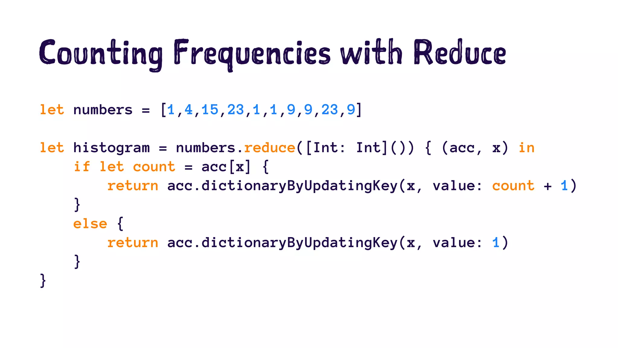Counting Frequencies with Reduce 
let numbers = [1,4,15,23,1,1,9,9,23,9] 
let histogram = numbers.reduce([Int: Int]()) { (acc, x) in 
if let count = acc[x] { 
return acc.dictionaryByUpdatingKey(x, value: count + 1) 
} 
else { 
return acc.dictionaryByUpdatingKey(x, value: 1) 
} 
} 
 