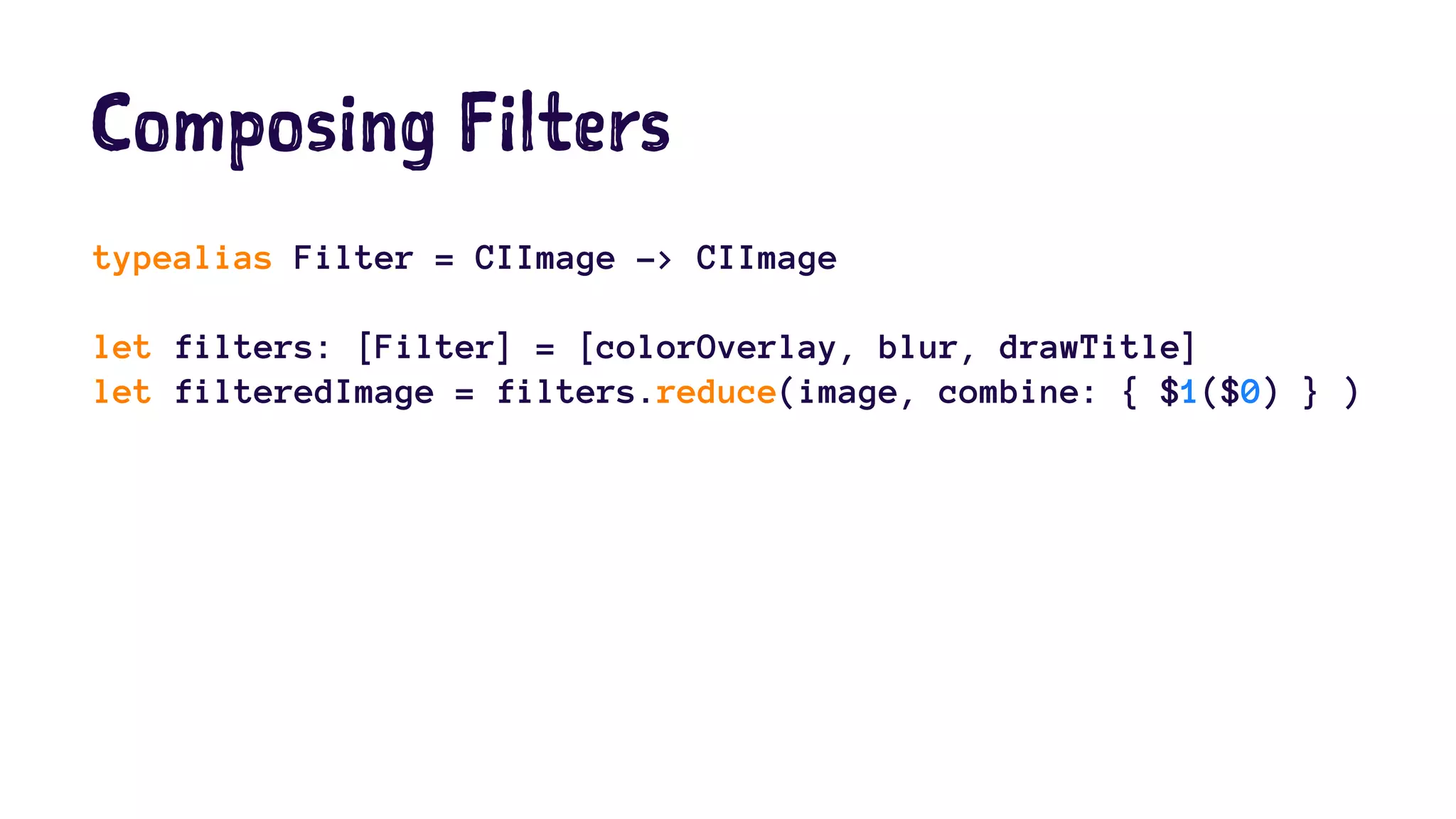 Composing Filters 
typealias Filter = CIImage -> CIImage 
let filters: [Filter] = [colorOverlay, blur, drawTitle] 
let filteredImage = filters.reduce(image, combine: { $1($0) } ) 
 