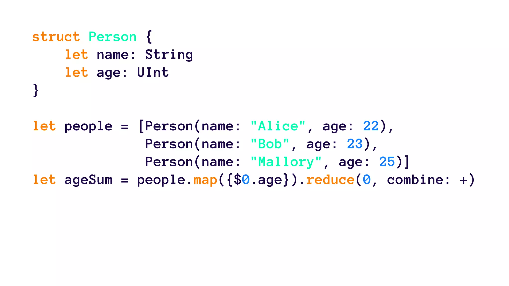 struct Person { 
let name: String 
let age: UInt 
} 
let people = [Person(name: "Alice", age: 22), 
Person(name: "Bob", age: 23), 
Person(name: "Mallory", age: 25)] 
let ageSum = people.map({$0.age}).reduce(0, combine: +) 
 
