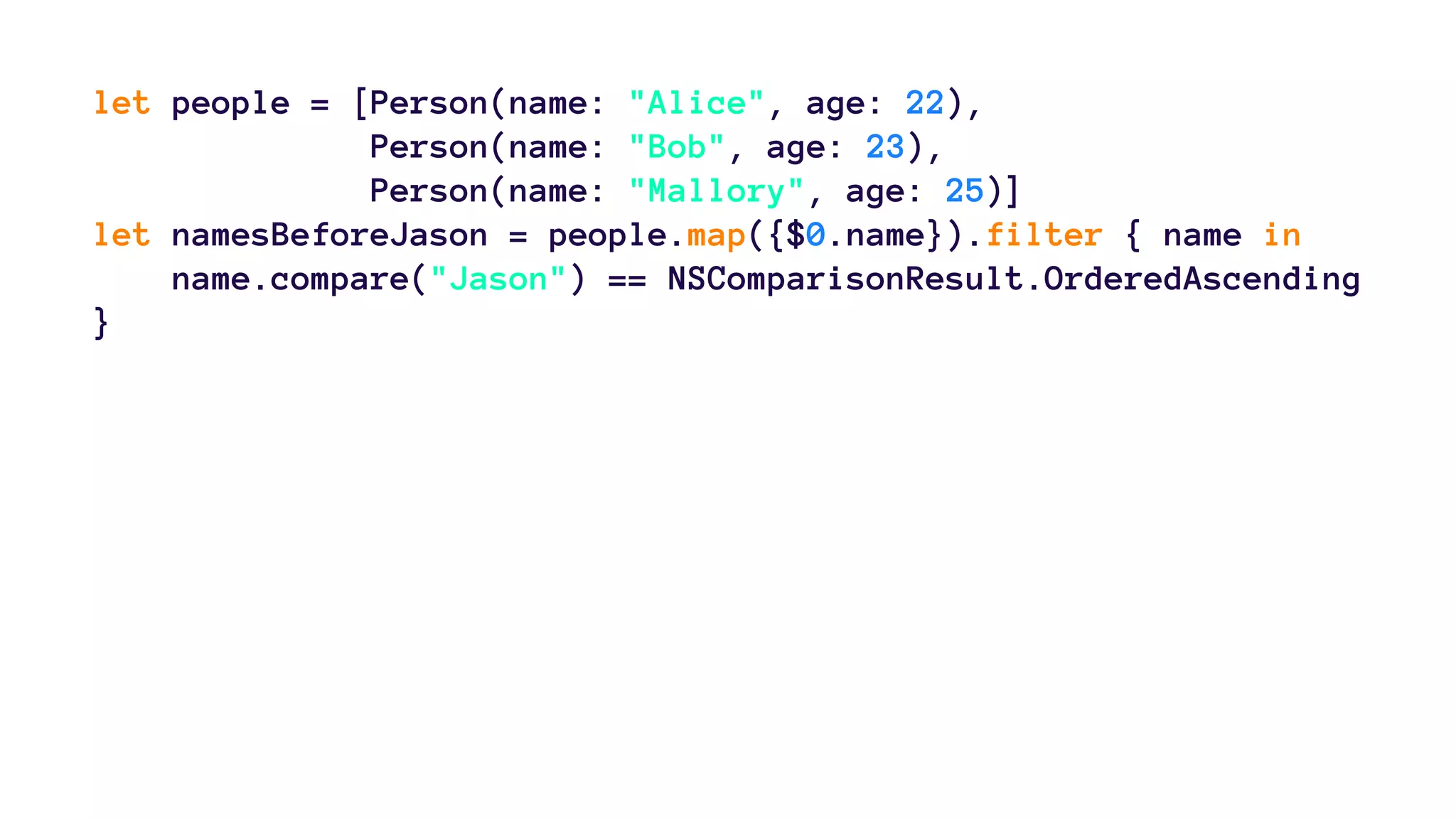 let people = [Person(name: "Alice", age: 22), 
Person(name: "Bob", age: 23), 
Person(name: "Mallory", age: 25)] 
let namesBeforeJason = people.map({$0.name}).filter { name in 
name.compare("Jason") == NSComparisonResult.OrderedAscending 
} 
 