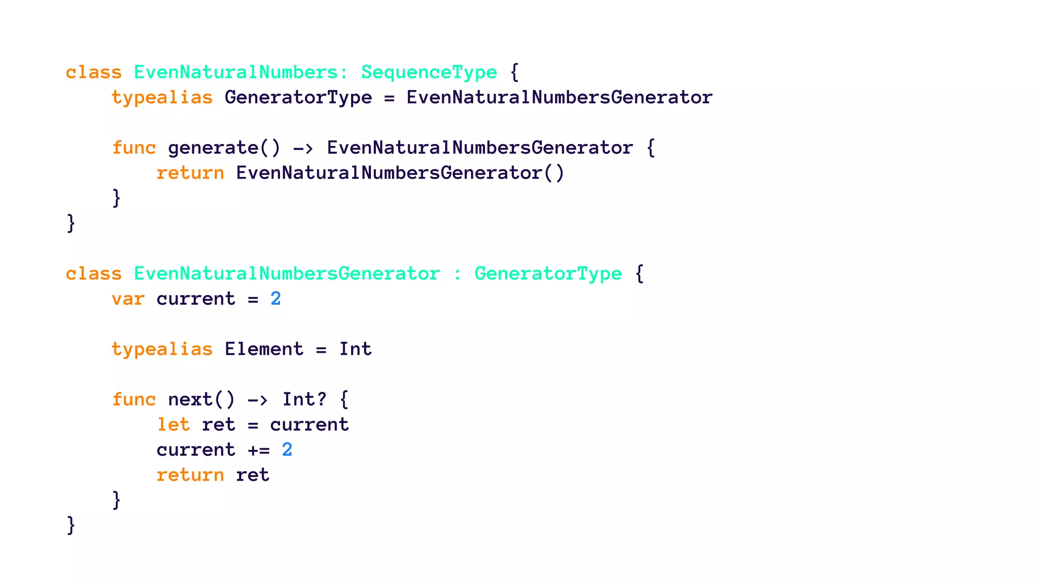 class EvenNaturalNumbers: SequenceType { 
typealias GeneratorType = EvenNaturalNumbersGenerator 
func generate() -> EvenNaturalNumbersGenerator { 
return EvenNaturalNumbersGenerator() 
} 
} 
class EvenNaturalNumbersGenerator : GeneratorType { 
var current = 2 
typealias Element = Int 
func next() -> Int? { 
let ret = current 
current += 2 
return ret 
} 
} 
 