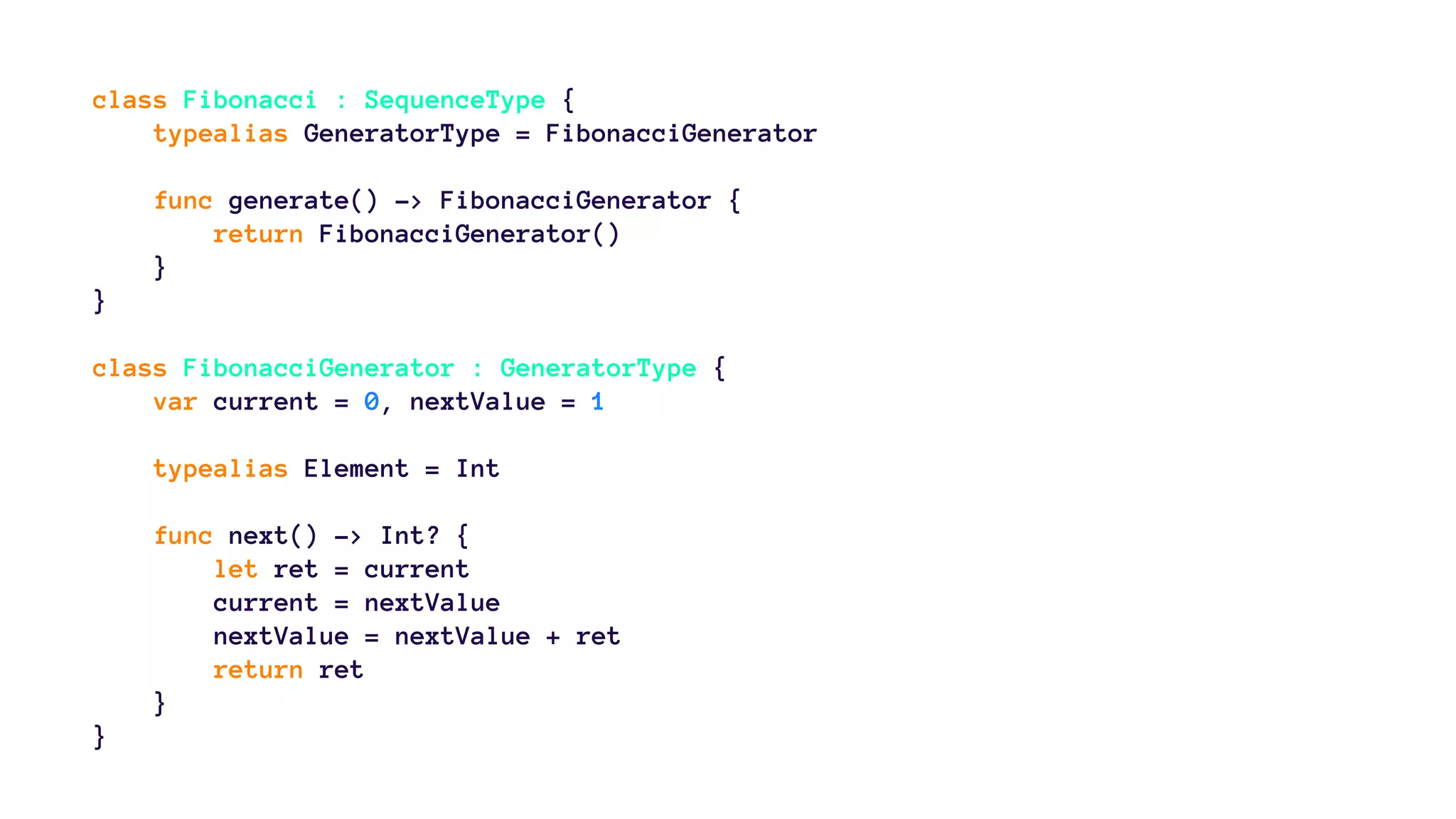 class Fibonacci : SequenceType { 
typealias GeneratorType = FibonacciGenerator 
func generate() -> FibonacciGenerator { 
return FibonacciGenerator() 
} 
} 
class FibonacciGenerator : GeneratorType { 
var current = 0, nextValue = 1 
typealias Element = Int 
func next() -> Int? { 
let ret = current 
current = nextValue 
nextValue = nextValue + ret 
return ret 
} 
} 
 