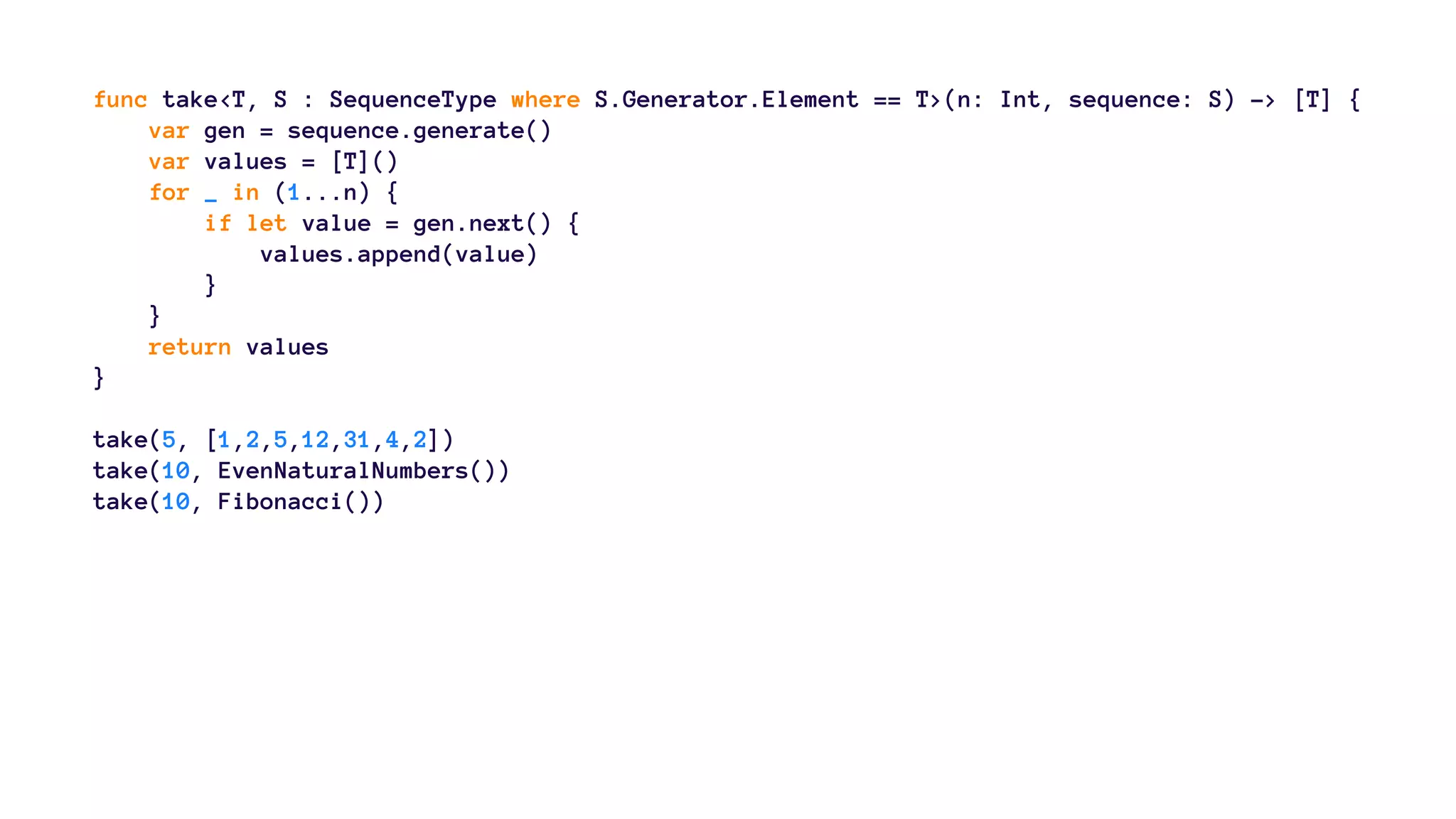 func take<T, S : SequenceType where S.Generator.Element == T>(n: Int, sequence: S) -> [T] { 
var gen = sequence.generate() 
var values = [T]() 
for _ in (1...n) { 
if let value = gen.next() { 
values.append(value) 
} 
} 
return values 
} 
take(5, [1,2,5,12,31,4,2]) 
take(10, EvenNaturalNumbers()) 
take(10, Fibonacci()) 
 
