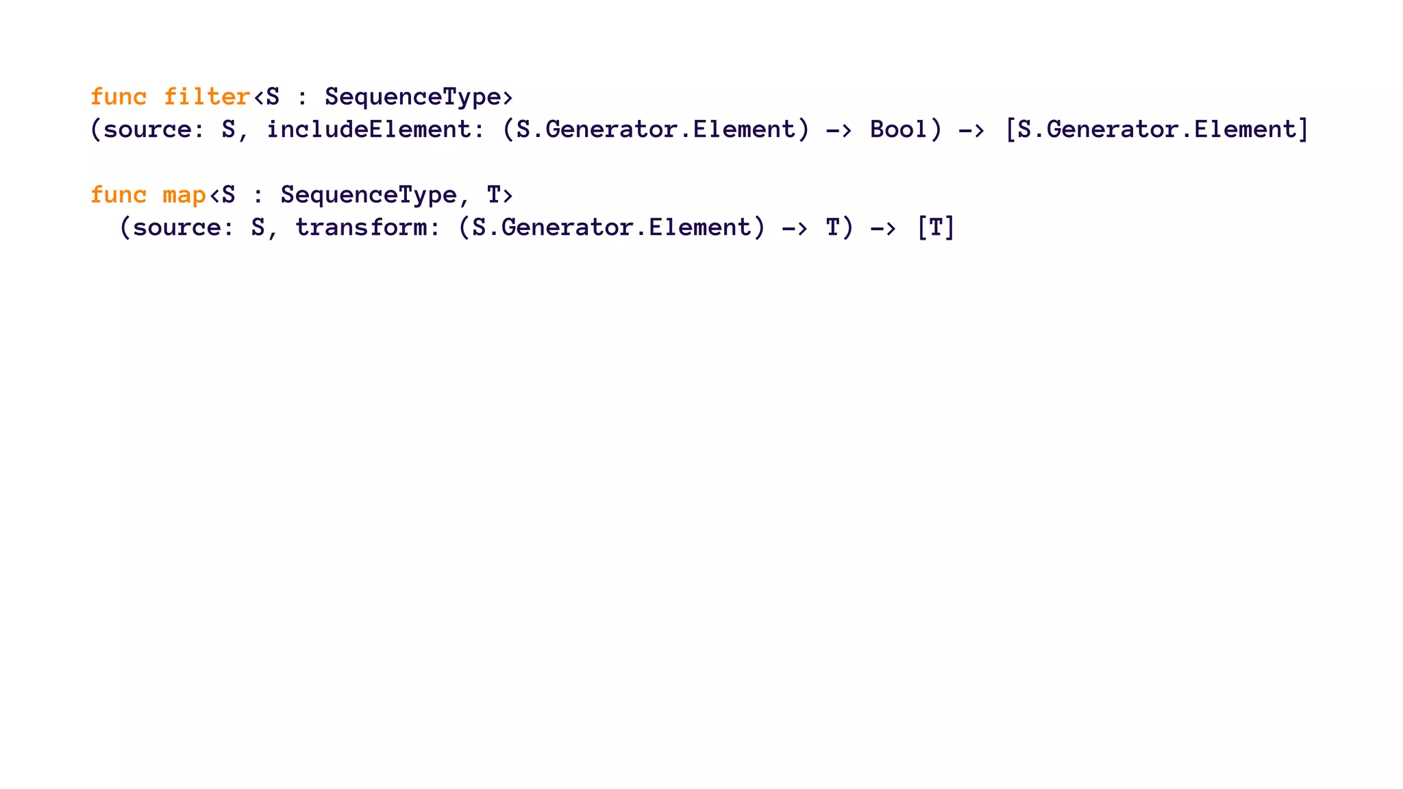 func filter<S : SequenceType> 
(source: S, includeElement: (S.Generator.Element) -> Bool) -> [S.Generator.Element] 
func map<S : SequenceType, T> 
(source: S, transform: (S.Generator.Element) -> T) -> [T] 
 