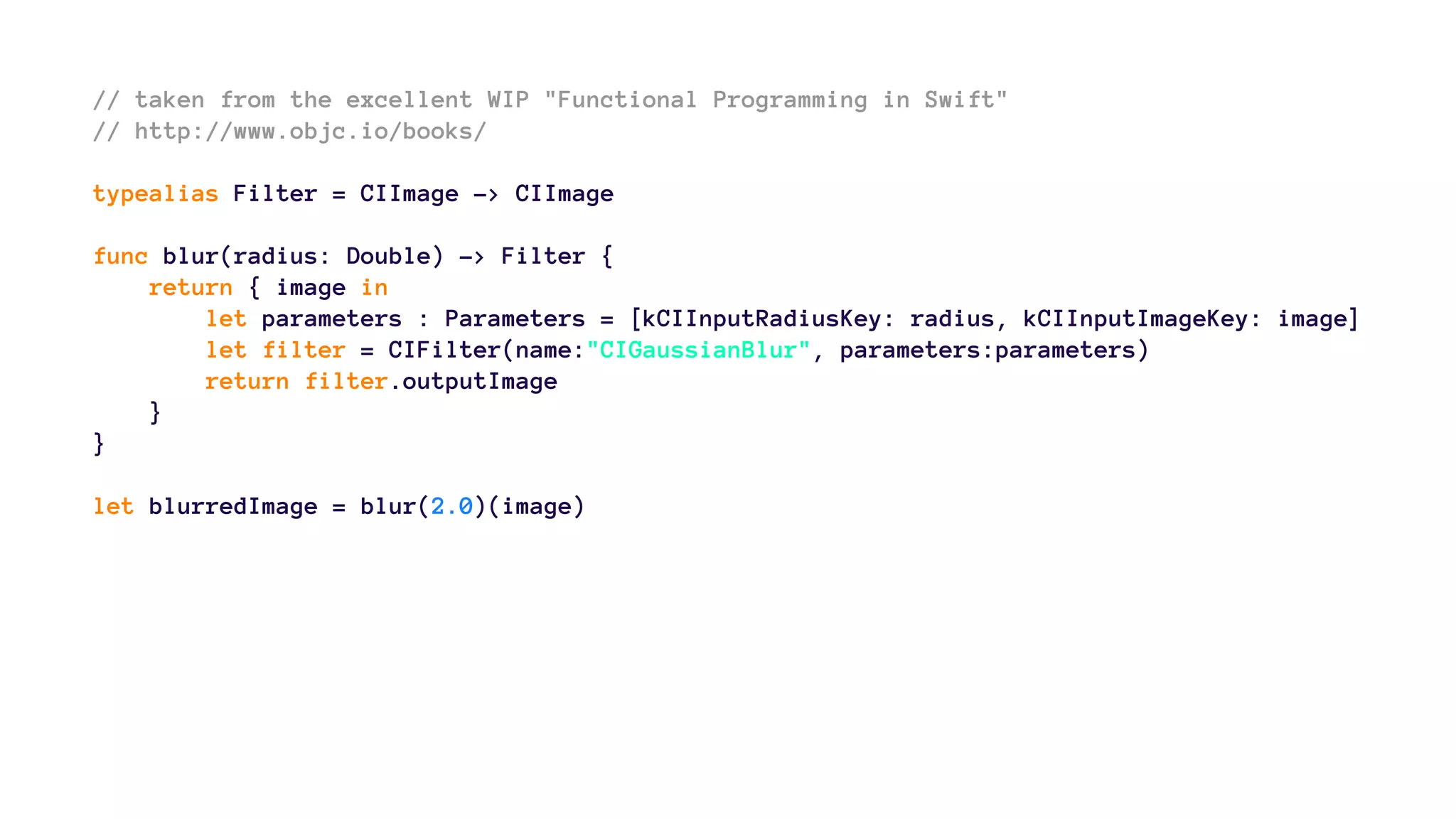 // taken from the excellent WIP "Functional Programming in Swift" 
// http://www.objc.io/books/ 
typealias Filter = CIImage -> CIImage 
func blur(radius: Double) -> Filter { 
return { image in 
let parameters : Parameters = [kCIInputRadiusKey: radius, kCIInputImageKey: image] 
let filter = CIFilter(name:"CIGaussianBlur", parameters:parameters) 
return filter.outputImage 
} 
} 
let blurredImage = blur(2.0)(image) 
 